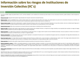 Información sobre los riesgos de Instituciones de
Inversión Colectiva (IIC´s)
De entre los posibles riesgos que puedan afectar a las IIC´s, de forma individual o como resultado de las inversiones que éstas realizan en otros instrumentos financieros, pueden señalarse a modo de ejemplo los
siguientes:
Riesgos de mercado: Agrupando todos aquellos riesgos derivados de la evolución natural de los mercados financieros.
Riesgo de precio: Supone la posibilidad de que, cuando se desee vender la IIC su precio de venta sea inferior al de compra. Con carácter general, los precios de los instrumentos financieros son sensibles a las
expectativas generales sobre la marcha de la economía, sobre el comportamiento específico de determinados sectores o compañías, etc.
Riesgo de tipo de cambio: Puede afectar indistintamente a cualquier instrumento financiero, tanto las IIC´s como los instrumentos financieros en los que éstas invierten; como tal, se entiende aquel riesgo que se
origina por la variación en los tipos de cambio de las divisas cuando la inversión ha sido realizada en una moneda diferente a la de la cuenta origen.
Riesgo de tipo de interés: Mide como las variaciones en los tipos de interés de mercado afectan al rendimiento de las inversiones de la IIC.
Riesgos de crédito: Agrupando todos aquellos riesgos derivados de la relación existente entre entidades financieras. La mayoría de los riesgos contenidos en este apartado están asociados con riesgos de impagos
(default) y pérdida de calificación por parte de las agencias de rating crediticio (downgrades).

Riesgos de emisión: Es el riesgo de que el emisor de un activo financiero no pueda hacer frente a sus pagos, tanto de cupones como de reembolso del principal, o de que se produzca un retraso en los mismos. El
emisor puede ser una empresa, una entidad financiera, un Estado o un organismo público.
Riesgo de contrapartida: Es el riesgo que tienen cada una de las partes implicadas en una operación financiera ante un incumplimiento de pago por parte de su contrapartida. Este riesgo afecta directamente a los
instrumentos financieros en los que están invertidos las IIC´s.
Riesgo País, Región, Sector: Es el riesgo indirecto que tiene cualquier instrumento financiero, incluidas las IIC´s, al estar vinculados a un determinado país, región o sector. Estos riesgos implican depreciación de los
instrumentos financieros ante cualquier evento que afecte a la credibilidad, solvencia y expectativas en un determinado país, región o sector de la economía.
Riesgos operativos: Agrupando todos aquellos riesgos derivados de la aplicación operativa de transacciones financieras, incluidas las IIC´s.
Riesgo de liquidación y entrega: se refiere a una posible penalización en el precio obtenido al deshacer la inversión, en el caso de que fuese necesario realizar una venta. En casos extremos, podría suponer la
imposibilidad de recuperar el dinero en el momento deseado. Es relevante señalar, que la liquidez de las IIC´s esta supeditada a los documentos que regulan la IIC, los cuales pueden contemplar situaciones de
suspensión y paralización de los mecanismos regulares de liquidación. Este riesgo también puede implicar la concurrencia de una mala practica en la ejecución de las operaciones por parte de los agentes
intervinientes.
Riesgos Legales o Normativos: Agrupando todos aquellos riesgos que puedan derivarse de cambios legales o normativos por parte del regulador y que puedan perjudicar de alguna manera, legal y fiscalmente, a la IIC
en cuestión.
Dependiendo del riesgo o de la combinación de riesgos que puedan concurrir en una IIC se podrá hablar de IIC´s con un nivel de riesgo desde muy bajo (Ej.: Fondo monetario invertido en letras del tesoro) hasta muy
alto (Ej.: un fondo que invierte en compañías pertenecientes a mercados emergentes).
Conocer la composición de la cartera y la vocación inversora de la IIC es fundamental, porque permite al inversor hacerse una idea del riesgo que se asume, según los porcentajes de inversión en cada tipo de activos
financieros, en euros o en otras divisas, en una u otra zona geográfica, etc.

 