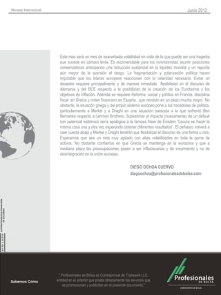 Mercado Internacional                                                                                    Junio 2012




                          Este mes será un mes de exacerbada volatilidad en vista de lo que puede ser una tragedia
                          que sucede en cámara lenta. Es recomendable para los inversionistas asumir posiciones
                          conservadoras anticipando una reducción sustancial en la liquidez mundial y un repunte
                          aún mayor de la aversión al riesgo. La fragmentación y polarización política hacen
                          imposible que los líderes europeos reaccionen con la celeridad necesaria. Evitar un
                          desastre requiere principalmente y de manera inmediata flexibilidad en el discurso de
                          Alemania y del BCE respecto a la posibilidad de la creación de los Eurobonos y los
                          objetivos de inflación. Además se requiere Reforma social y política en Francia, disciplina
                          fiscal en Grecia y orden financiero en España , que vendrán en un plazo mucho mayor. No
                          obstante, la situación griega y del propio sistema europeo pone a los hacedores de política,
                          particularmente a Merkel y a Draghi en una situación parecida a la que enfrentó Ben
                          Bernanke respecto a Lehman Brothers. Subestimar el impacto (nuevamente) de un default
                          con potencial sistémico sería apológico a la famosa frase de Einstein “Locura es hacer la
                          misma cosa una y otra vez esperando obtener diferentes resultados”. El peñasco volverá a
                          caer cuesta abajo y Merkel y Draghi tendrán que flexibilizar el discurso de una forma u otra.
                          Esperamos que sea un mes muy agitado con altas volatilidades en toda la gama de
                          activos. No obstante confiamos en que Grecia se mantenga en la eurozona y que a
                          mediano plazo las preocupaciones pasen a ser inflacionarias y de crecimiento y no de
                          desintegración en la unión europea.

                                                                          DIEGO OCHOA CUERVO
                                                                          diegoochoa@profesionalesdebolsa.com




                         “ Profesionales de Bolsa es Corresponsal de Tradewire LLC,
                        entidad en el exterior que presta directamente los servicios que
                            se promocionan y publicitan en el presente documento.”
 