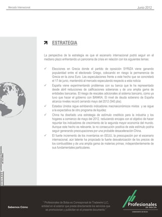 Mercado Internacional                                                                                  Junio 2012




                                 ESTRATEGIA

                          La perspectiva de la estrategia es que el escenario internacional podrá seguir en el
                          mediano plazo enfrentando un panorama de crisis en relación con los siguientes temas:

                                Elecciones en Grecia donde el partido de oposición SYRIZA viene ganando
                                 popularidad entre el electorado Griego, colocando en riesgo la permanencia de
                                 Grecia en la zona Euro. Las especulaciones frente a este hecho que se concretará
                                 el 17 de junio, mantendrá al mercado especulando respecto a esta noticia
                                España viene experimentando problemas con su banca que le ha representado
                                 desde abril reducciones de calificaciones soberanas y de una amplia gama de
                                 entidades bancarias. El riesgo de rescates adicionales al sistema bancario, como ya
                                 tuvo que hacer el gobierno con BANKIA. El nivel de deuda soberano de España
                                 alcanza niveles record cerrando mayo del 2012 (540 pbs).
                                Estados Unidos sigue exhibiendo indicadores macroeconómicos mixtos y se sigue
                                 a la expectativa de otro programa de liquidez
                                China ha diseñado una estrategia de estímulo crediticio para la industria y los
                                 hogares a comienzo de mayo del 2012, reduciendo encajes con el objetivo de hacer
                                 repuntar los indicadores de crecimiento de la segunda mayor economía del mundo.
                                 Aunque este hecho es relevante, la no consecución positiva de este estímulo podría
                                 seguir generando preocupaciones por una probable desaceleración China.
                                El fuerte incremento de los inventarios en EEUU, la preocupación por el escenario
                                 internacional, aún latente ha propiciado la fuerte desvalorización de los precios de
                                 los combustibles y de una amplia gama de materias primas; independientemente de
                                 sus fundamentales particulares.




                         “ Profesionales de Bolsa es Corresponsal de Tradewire LLC,
                        entidad en el exterior que presta directamente los servicios que
                            se promocionan y publicitan en el presente documento.”
 