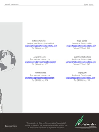 Mercado Internacional                                                                                      Junio 2012




                                  Catalina Ramirez                                                 Diego Ochoa
                           Gerente Área Mercado Internacional                                Gerente de Estructuración
                        catalinaramirez@profesionalesdebolsa.com                      diegoochoa@profesionalesdebolsa.com
                                  Tel: 6463330 ext. 227                                       Tel: 6463330 ext. 286



                                  Ángela Becerra                                               Juan Camilo Santana
                              Área Mercado Internacional                                     Analista de Estructuración
                        angelabecerra@profesionalesdebolsa.com                       juansantana@profesionalesdebolsa.com
                                Tel: 6463330 ext. 177                                         Tel: 6463330 ext. 647



                                      Jamil Hallasso                                                  Sergio Zafra
                               Área Mercado Internacional                                    Analista de Estructuración
                        jamilhallaso@profesionalesdebolsa.com                        sergiozafra@profesionalesdebolsa.com
                                  Tel: 6463330 ext. 292                                         Tel: 6463330 ext. 180




                         “ Profesionales de Bolsa es Corresponsal de Tradewire LLC,
                        entidad en el exterior que presta directamente los servicios que
                            se promocionan y publicitan en el presente documento.”
 