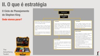 ideias&inventos
II. O que é estratégia
O Ciclo de Planejamento
de Stephen King
Onde viemos parar?
FIG 9 – Planning Cycle – Process Explained
Planning Cycle
Are we getting
there?
The final stage in planning is really an extension of the
feedback process, which provides new information
for the cycle to begin all over again.
As campaigns are taken to a finished stage, with
detailed material produced and media schedules
built, there is a review of whether the advertising is
helping to achieve the brand’s objectives, before it
appears.
Then over a longer period, there is measurement of
how the marketing mix as a whole is performing, in
the market place.
1. Pre-Exposure:
In trying to answer “Are we getting there?” before the
campaign appears, what we would ideally like is to
measure accurately whether it will succeed in
achieving the objectives we have set for it.
Unfortunately, there are several reasons why this will
never be possible.
What we can do instead, is expose members of the
target group (in inevitably artificial circumstances) to
advertisements, and make the best judgements that
we can of the way in which they respond to them.
Research Questions:
- As a result of seeing these advertisements, did the
target group notice what we wanted them to notice
about the brand?
- Do they now believe what we wanted them to
believe?
- Do they feel towards the brand what we wanted them
to feel?
1. Post-Exposure:
After the campaign is exposed to public, what we
need is data directly comparable to that used in
answering the first question – Where are we? That is, a
new comparative map of the position of all brands in
the market and in people’s minds
Research Questions:
-Have the people that we specified changed their
responses to the brand as we hoped they would?
- If they have, has this resulted in the changes in
behaviour aimed at in the marketing plan?
- If the responses have changed but the behaviour has
not, are our brand and advertising strategies wrong?
- If the responses have not changed, is it because the
objectives were too ambitious?
- Or is it because the advertising is ineffective?
- Have we allowed long enough?
-If the advertising seems to have worked, precisely how
has it worked?
- What is the model of the process in the market?
- How does it relate to the role we set for advertising?
The
Advertising
Toolkit
 