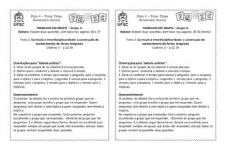 Polo 4 – Treze Tílias
Seminário Inicial
Polo 4 – Treze Tílias
Seminário Inicial
TRABALHO EM GRUPO – Grupo 3:
Debate: Elabore duas questões, com base nas páginas 26 e 27
Texto 2: Currículo e Interdisciplinaridade: a construção de
conhecimento de forma integrada
Caderno 3 – p 22-33
TRABALHO EM GRUPO – Grupo 4:
Debate: Elabore duas questões, com base nas páginas 28-30 (relato)
Texto 2: Currículo e Interdisciplinaridade: a construção de
conhecimento de forma integrada
Caderno 3 – p 22-33
Orientações para "debate político":
1. Deve-se ter grupos de no máximo 5 (cinco) pessoas.
2. Definir quem conduzirá o debate e marcará o tempo.
3. Deve-se combinar o tempo para realizar a pergunta, para a resposta,
para a réplica e para a tréplica. (sugestão: 1 minuto para a pergunta; 3
minutos para a resposta; 1 minuto para a réplica e 1 minuto para a
tréplica).
Desenvolvimento:
O condutor do debate faz o sorteio do primeiro grupo que vai
perguntar, este grupo escolhe o grupo que irá responder. Quem
perguntou tem direito a uma réplica e quem respondeu tem direito a
tréplica.
Na sequência o grupo que respondeu fará a próxima pergunta
escolhendo o grupo que irá responder, diferente do grupo que lhe
perguntou. E o debate segue desta forma: deverá ser escolhido para
responder sempre um grupo que ainda não respondeu até que todos
os grupos tenham respondido duas questões.
Orientações para "debate político":
1. Deve-se ter grupos de no máximo 5 (cinco) pessoas.
2. Definirquem conduzirá o debate e marcará o tempo.
3. Deve-se combinar o tempo para realizar a pergunta, para a resposta,
para a réplica e para a tréplica. (sugestão: 1 minuto para a pergunta; 3
minutos para a resposta; 1 minuto para a réplica e 1 minuto para a
tréplica).
Desenvolvimento:
O condutor do debate faz o sorteio do primeiro grupo que vai
perguntar, este grupo escolhe o grupo que irá responder. Quem
perguntou tem direito a uma réplica e quem respondeu tem direito a
tréplica.
Na sequência o grupo que respondeu fará a próxima pergunta
escolhendo o grupo que irá responder, diferente do grupo que lhe
perguntou. E o debate segue desta forma: deverá ser escolhido para
responder sempre um grupo que ainda não respondeu até que todos os
grupos tenham respondido duas questões.
 
