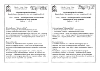 Polo 4 – Treze Tílias
Seminário Inicial
Polo 4 – Treze Tílias
Seminário Inicial
TRABALHO EM GRUPO – Grupo 5:
Debate: Elabore duas questões, com base nas páginas 31 e 32
Texto 2: Currículo e Interdisciplinaridade: a construção de
conhecimento de forma integrada
Caderno 3 – p 22-33
TRABALHO EM GRUPO – Grupo 6:
Debate: Elabore duas questões, com base nas páginas 32 e 33
Texto 2: Currículo e Interdisciplinaridade: a construção de
conhecimento de forma integrada
Caderno 3 – p 22-33
Orientações para "debate político":
1. Deve-se ter grupos de no máximo 5 (cinco) pessoas.
2. Definir quem conduzirá o debate e marcará o tempo.
3. Deve-se combinar o tempo para realizar a pergunta, para a resposta,
para a réplica e para a tréplica. (sugestão: 1 minuto para a pergunta; 3
minutos para a resposta; 1 minuto para a réplica e 1 minuto para a
tréplica).
Desenvolvimento:
O condutor do debate faz o sorteio do primeiro grupo que vai
perguntar, este grupo escolhe o grupo que irá responder. Quem
perguntou tem direito a uma réplica e quem respondeu tem direito a
tréplica.
Na sequência o grupo que respondeu fará a próxima pergunta
escolhendo o grupo que irá responder, diferente do grupo que lhe
perguntou. E o debate segue desta forma: deverá ser escolhido para
responder sempre um grupo que ainda não respondeu até que todos
os grupos tenham respondido duas questões.
Orientações para "debate político":
1. Deve-se ter grupos de no máximo 5 (cinco) pessoas.
2. Definirquem conduzirá o debate e marcará o tempo.
3. Deve-se combinar o tempo para realizar a pergunta, para a resposta,
para a réplica e para a tréplica. (sugestão: 1 minuto para a pergunta; 3
minutos para a resposta; 1 minuto para a réplica e 1 minuto para a
tréplica).
Desenvolvimento:
O condutor do debate faz o sorteio do primeiro grupo que vai
perguntar, este grupo escolhe o grupo que irá responder. Quem
perguntou tem direito a uma réplica e quem respondeu tem direito a
tréplica.
Na sequência o grupo que respondeu fará a próxima pergunta
escolhendo o grupo que irá responder, diferente do grupo que lhe
perguntou. E o debate segue desta forma: deverá ser escolhido para
responder sempre um grupo que ainda não respondeu até que todos os
grupos tenham respondido duas questões.
 