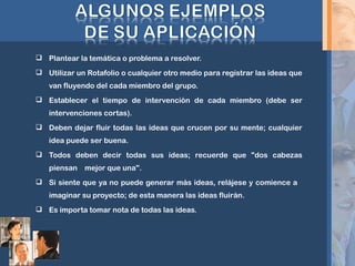  Plantear la temática o problema a resolver.
 Utilizar un Rotafolio o cualquier otro medio para registrar las ideas que
van fluyendo del cada miembro del grupo.
 Establecer el tiempo de intervención de cada miembro (debe ser
intervenciones cortas).
 Deben dejar fluir todas las ideas que crucen por su mente; cualquier
idea puede ser buena.
 Todos deben decir todas sus ideas; recuerde que "dos cabezas
piensan mejor que una".
 Si siente que ya no puede generar más ideas, relájese y comience a
imaginar su proyecto; de esta manera las ideas fluirán.
 Es importa tomar nota de todas las ideas.
 