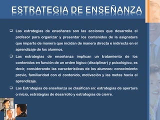  Las estrategias de enseñanza son las acciones que desarrolla el
profesor para organizar y presentar los contenidos de la asignatura
que imparte de manera que incidan de manera directa e indirecta en el
aprendizaje de los alumnos.
 Las estrategias de enseñanza implican un tratamiento de los
contenidos en función de un orden lógico (disciplinar) y psicológico, es
decir, considerando las características de los alumnos: conocimiento
previo, familiaridad con el contenido, motivación y las metas hacia el
aprendizaje.
 Las Estrategias de enseñanza se clasifican en: estrategias de apertura
o inicio, estrategias de desarrollo y estrategias de cierre.
 