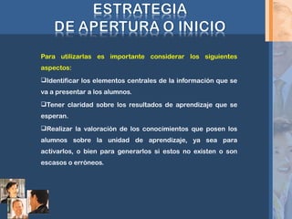 Para utilizarlas es importante considerar los siguientes
aspectos:
Identificar los elementos centrales de la información que se
va a presentar a los alumnos.
Tener claridad sobre los resultados de aprendizaje que se
esperan.
Realizar la valoración de los conocimientos que posen los
alumnos sobre la unidad de aprendizaje, ya sea para
activarlos, o bien para generarlos si estos no existen o son
escasos o erróneos.
 