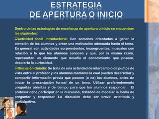 Dentro de las estrategias de enseñanza de apertura o inicio se encuentran
las siguientes:
Actividad focal introductoria: Son acciones orientadas a ganar la
atención de los alumnos y crear una motivación adecuada hacia el tema.
En general son actividades sorprendentes, incongruentes, inusuales con
relación a lo que los alumnos conocen y que, por la misma razón,
representan un elemento que desafía el conocimiento que poseen,
despierta la curiosidad.
Discusión Guiada: Se trata de una actividad de intercambio de puntos de
vista entre el profesor y los alumnos mediante la cual pueden desarrollar y
compartir información previa que poseen (o no) los alumnos, antes de
iniciar la presentación formal de un tema. Utilizar preferentemente
preguntas abiertas y de tiempo para que los alumnos respondan. El
profesor debe participar en la discusión, tratando de modelar la forma de
preguntar y responder. La discusión debe ser breve, orientada y
participativa.
 