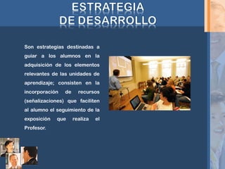 Son estrategias destinadas a
guiar a los alumnos en la
adquisición de los elementos
relevantes de las unidades de
aprendizaje; consisten en la
incorporación de recursos
(señalizaciones) que faciliten
al alumno el seguimiento de la
exposición que realiza el
Profesor.
 