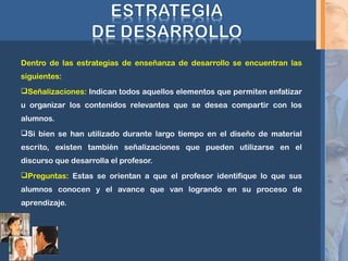 Dentro de las estrategias de enseñanza de desarrollo se encuentran las
siguientes:
Señalizaciones: Indican todos aquellos elementos que permiten enfatizar
u organizar los contenidos relevantes que se desea compartir con los
alumnos.
Si bien se han utilizado durante largo tiempo en el diseño de material
escrito, existen también señalizaciones que pueden utilizarse en el
discurso que desarrolla el profesor.
Preguntas: Estas se orientan a que el profesor identifique lo que sus
alumnos conocen y el avance que van logrando en su proceso de
aprendizaje.
 