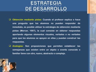  Obtención mediante pistas: Cuando el profesor explica o hace
una pregunta que los alumnos no pueden responder de
inmediato, es posible utilizar la estrategia de obtención mediante
pistas (Mercer, 1997), la cual consiste en obtener respuestas
aportando algunas elementos visuales, verbales o no verbales
para que los alumnos se apoyen en ellas y puedan construir las
respuestas.
 Analogías: Son proposiciones que permiten establecer las
semejanzas que existen entre un objeto o evento conocido o
familiar tiene con otro, nuevo, abstracto o complejo.
 