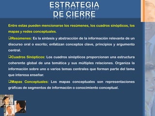Entre estas pueden mencionarse los resúmenes, los cuadros sinópticos, los
mapas y redes conceptuales.
Resúmenes: Es la síntesis y abstracción de la información relevante de un
discurso oral o escrito; enfatizan conceptos clave, principios y argumento
central.
Cuadros Sinópticos: Los cuadros sinópticos proporcionan una estructura
coherente global de una temática y sus múltiples relaciones. Organiza la
información sobre uno o varios temas centrales que forman parte del tema
que interesa enseñar.
Mapas Conceptuales: Los mapas conceptuales son representaciones
gráficas de segmentos de información o conocimiento conceptual.
 