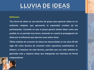 Definición:
La lluvia de ideas es una técnica de grupo para generar ideas en un
ambiente relajado, que aprovecha la capacidad creativa de los
participantes. Consiste en que el grupo genera tantas ideas como sea
posible en un periodo muy breve, teniendo en cuenta la propagación de
ideas por la influencia que ejercen unas sobre otras.
Este método de creación de ideas fue desarrollado en los años 50 del
siglo XX como técnica de creación entre ejecutivos publicitarios. A.
Osborn, el impulsor de esta técnica, percibió que con este sistema se
generaba más y mejores ideas que trabajando los individuo de forma
independiente
 