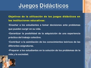 Objetivos de la utilización de los juegos didácticos en
las instituciones educativas:
•Enseñar a los estudiantes a tomar decisiones ante problemas
que pueden surgir en su vida.
•Garantizar la posibilidad de la adquisición de una experiencia
práctica del trabajo colectivo.
•Contribuir a la asimilación de los conocimientos teóricos de las
diferentes asignaturas.
•Preparar a los estudiantes en la solución de los problemas de la
vida y la sociedad.
 