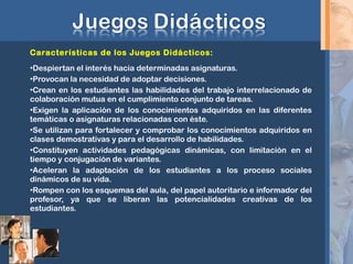 Características de los Juegos Didácticos:
•Despiertan el interés hacia determinadas asignaturas.
•Provocan la necesidad de adoptar decisiones.
•Crean en los estudiantes las habilidades del trabajo interrelacionado de
colaboración mutua en el cumplimiento conjunto de tareas.
•Exigen la aplicación de los conocimientos adquiridos en las diferentes
temáticas o asignaturas relacionadas con éste.
•Se utilizan para fortalecer y comprobar los conocimientos adquiridos en
clases demostrativas y para el desarrollo de habilidades.
•Constituyen actividades pedagógicas dinámicas, con limitación en el
tiempo y conjugación de variantes.
•Aceleran la adaptación de los estudiantes a los proceso sociales
dinámicos de su vida.
•Rompen con los esquemas del aula, del papel autoritario e informador del
profesor, ya que se liberan las potencialidades creativas de los
estudiantes.
 