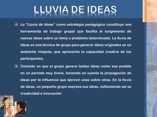  La “Lluvia de Ideas” como estrategia pedagógica constituye una
herramienta de trabajo grupal que facilita el surgimiento de
nuevas ideas sobre un tema o problema determinado. La lluvia de
ideas es una técnica de grupo para generar ideas originales en un
ambiente relajado, que aprovecha la capacidad creativa de los
participantes.
 Consiste en que el grupo genera tantas ideas como sea posible
en un período muy breve, teniendo en cuenta la propagación de
ideas por la influencia que ejercen unas sobre otras. En la lluvia
de ideas, un pequeño grupo expresa sus ideas, estimulando así su
creatividad e innovación
 