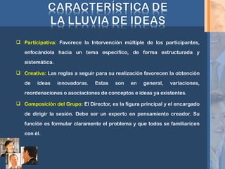  Participativa: Favorece la Intervención múltiple de los participantes,
enfocándola hacia un tema especifico, de forma estructurada y
sistemática.
 Creativa: Las reglas a seguir para su realización favorecen la obtención
de ideas innovadoras. Estas son en general, variaciones,
reordenaciones o asociaciones de conceptos e ideas ya existentes.
 Composición del Grupo: El Director, es la figura principal y el encargado
de dirigir la sesión. Debe ser un experto en pensamiento creador. Su
función es formular claramente el problema y que todos se familiaricen
con él.
 
