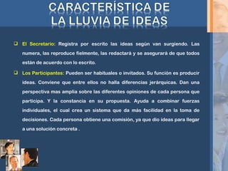  El Secretario: Registra por escrito las ideas según van surgiendo. Las
numera, las reproduce fielmente, las redactará y se asegurará de que todos
están de acuerdo con lo escrito.
 Los Participantes: Pueden ser habituales o invitados. Su función es producir
ideas. Conviene que entre ellos no halla diferencias jerárquicas. Dan una
perspectiva mas amplia sobre las diferentes opiniones de cada persona que
participa. Y la constancia en su propuesta. Ayuda a combinar fuerzas
individuales, el cual crea un sistema que da más facilidad en la toma de
decisiones. Cada persona obtiene una comisión, ya que dio ideas para llegar
a una solución concreta .
 