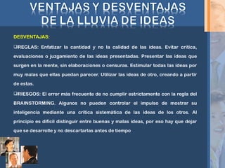 DESVENTAJAS:
REGLAS: Enfatizar la cantidad y no la calidad de las ideas. Evitar critica,
evaluaciones o juzgamiento de las ideas presentadas. Presentar las ideas que
surgen en la mente, sin elaboraciones o censuras. Estimular todas las ideas por
muy malas que ellas puedan parecer. Utilizar las ideas de otro, creando a partir
de estas.
RIESGOS: El error más frecuente de no cumplir estrictamente con la regla del
BRAINSTORMING. Algunos no pueden controlar el impulso de mostrar su
inteligencia mediante una critica sistemática de las ideas de los otros. Al
principio es difícil distinguir entre buenas y malas ideas, por eso hay que dejar
que se desarrolle y no descartarlas antes de tiempo
 