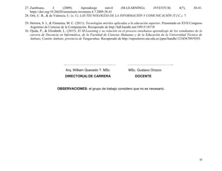 10
27. Zambrano, J. (2009). Aprendizaje móvil (M-LEARNING). INVENTUM, 4(7), 38-41.
https://doi.org/10.26620/uniminuto.inventum.4.7.2009.38-41
28. Ortí, C. B., & de Valencia, U. (s. f.). LAS TECNOLOGÍAS DE LA INFORMACIÓN Y COMUNICACIÓN (T.I.C.). 7.
29. Herrera, S. I., & Fénnema, M. C. (2011). Tecnologías móviles aplicadas a la educación superior. Presentado en XVII Congreso
Argentino de Ciencias de la Computación. Recuperado de http://hdl.handle.net/10915/18718
30. Ojeda, P., & Elizabeth, L. (2015). El M-Learning y su relación en el proceso enseñanza aprendizaje de los estudiantes de la
carrera de Docencia en Informática, de la Facultad de Ciencias Humanas y de la Educación de la Universidad Técnica de
Ambato, Cantón Ambato, provincia de Tungurahua. Recuperado de http://repositorio.uta.edu.ec/jspui/handle/123456789/9293
..…………………………………..…. …………………………………..
Arq. William Quevedo T. MSc MSc. Gustavo Orozco
DIRECTOR(A) DE CARRERA DOCENTE
OBSERVACIONES: el grupo de trabajo considero que no es necesario.
 