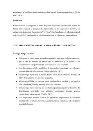 estudiante y se lo diferencia del rendimiento al darle a este un carácter cuantitativo (Silvio
et al., 2019).
Resultados
Como resultado se comprueba el hecho de que los estudiantes universitarios utilizan de
forma entre excesiva y moderada las aplicaciones de los dispositivos móviles, las
aplicaciones de uso más frecuente son YouTube, WhatsApp, Facebook e Instagram en el
orden respectivo, los dispositivos móviles son parte de la vida daría e los estudiantes.
VENTAJAS Y DESVENTAJAS DE LA APLICACIÓN DEL M-LEARNING
Ventajas de tipo funcional
 El dispositivo móvil puede ser usado en cualquier parte y en cualquier momento,
por lo que el proceso de aprendizaje se personaliza y se adapta a los
requerimientos y disponibilidades individuales de cada educando.
 Los dispositivos móviles posibilitan la interacción instantánea entre alumno-
profesor (González-Fernández & Salcines-Talledo, 2015).
 La tecnología móvil está al alcance de casi todos, en la actualidad hay casi un
100% de estudiantes con acceso a un celular.
 Mayor accesibilidad por parte de todos los dispositivos móviles ya que pueden
estar conectados a redes y servicios de acceso a internet.
 La tecnología móvil favorece que los alumnos puedan compartir el desarrollo de
determinadas actividades con distintos compañeros, creando grupos,
compartiendo respuestas, etc (Padrón, 2013).
 Los dispositivos móviles facilitan el aprendizaje exploratorio, el educando
aprende sobre el terreno, explorando, experimentando y aplicando a la vez que se
aprende la lección.
 