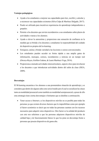 Ventajas pedagógicas
 Ayuda a los estudiantes a mejorar sus capacidades para leer, escribir y calcular y
a reconocer sus capacidades existentes (Silva Calpa & Martínez Delgado, 2017).
 Puede ser utilizado para incentivar experiencias de aprendizaje independientes o
grupales.
 Permite a los docentes que envíen recordatorios a sus estudiantes sobre plazos de
actividades o tareas a los alumnos.
 Ayuda a elevar la autoestima y proporciona una sensación de confianza en la
medida que se brinda a los docentes y estudiantes la responsabilidad del cuidado
de dispositivos propios del m-learning.
 Enriquece, anima y brinda variedad a las lecciones o cursos convencionales.
 Los estudiantes pueden acceder en forma rápida a una amplia gama de
información, mensajes, correos, recordatorios y noticias en un tiempo real
(Orozco-Reyes, Guillén-Cadena, & Laura Martínez-Vega, 2014).
 Proporciona a menudo actividades intercurriculares, aspecto clave para involucrar
a los docentes a que introduzcan actividades dentro del salón de clase (ISEA,
2009).
Desventajas
El M-learning encamina a los alumnos a una prometedora situación de aprendizaje y se
considera que dentro de algunos años este será el medio por el cual se socialicen las clases
tanto en modalidad presencial como también en modalidad semipresencial, a pesar de ello
esta estrategia tiene ciertas desventajas o limitantes que se detallan a continuación.
 Tener acceso a Internet y a los dispositivos móviles no es posible para todas las
personas ya que existen diversos factores que lo imposibilitan como por ejemplo
el factor económico es decir que no todas las personas cuentan con los recursos
necesarios para adquirir estos dispositivos. Otro factor es la calidad del producto
con esto nos referimos a que las personas adquieren dispositivos móviles de
calidad baja y de funcionamiento básico lo que los pone en desventaja frente a
personas que poseen dispositivos de gama alta.
 