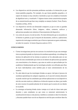  Los dispositivos móviles presentan problemas asociadas a la interacción ya que
tienen pantallas pequeñas. Por ejemplo, los que tienen pantallas pequeñas y el
espacio de manejo es muy estrecho e incómodo ya que nos complica al momento
de digitalizar texto y visualizarlo. Y algunos tienen ciertas características propias
de su caracterización que hace muy complejo su manejo (Ascheri, Testa, Pizarro,
Camiletti, & Díaz, 2014).
 Los dispositivos móviles son demasiado compactos ya que en estos se guardan
demasiada información (fotos, imágenes, videos, contactos, archivos y
aplicaciones pesadas) esto ralentiza el funcionamiento del dispositivo.
 Los costos de acceso a la red son altos. No toda información que se encuentra en
la Internet es gratuita ya que la mayoría de documentos, archivos y aplicaciones
requieren de cierto pago económico que si bien no representa un gasto exuberante,
no todos los usuarios lo tienen (Organista-sandoval, 2013).
CONCLUSIONES
 Ciertas investigaciones previas nos acercan a la conclusión de que esta estrategia
tiene un potencial grande en el proceso de enseñanza-aprendizaje, sin embargo las
técnicas de aplicación de las mismas no parecen ser las adecuadas para un uso
eficaz de estas considerando que existe un sin número de aplicaciones que aportan
con conocimientos a los alumnos y que estas no suelen ser aprovechadas por los
académicos fundamentando que las tecnologías actuales son utilizadas para fines
de lucro individualistas como también para el mero entretenimiento de los
usuarios.
 No cabe duda de que las tecnologías brindan un apoyo vital para el proceso de
enseñanza-aprendizaje de cualquier asignatura, en el caso de la misma educación
se puede concluir que los estudiantes que utilizan aplicaciones en sus dispositivos
móviles son más creativos y didácticos a la hora de exponer sus ideas y por medio
de estos recursos los pueden plasmar de tal manera que la esencia de sus ideales
no se pierda.
 La estrategia m-learning brinda ciertas ventajas en el aula de clases tanto para
docentes y para estudiantes ya que como se mencionó anteriormente la
socialización de temas es más precisa y también es constante es decir los docentes
y discentes pueden hacer uso de sus dispositivos móviles para socializar ideas las
 