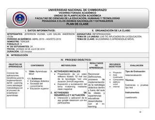18
UNIVERSIDAD NACIONAL DE CHIMBORAZO
VICERRECTORADO ACADÉMICO
UNIDAD DE PLANIFICACIÓN ACADÉMICA
FACULTAD DE CIENCIAS DE LA EDUCACIÓN, HUMANAS Y TECNOLOGÍAS
pe PEDAGOGIA D ELOS IDIOMAS NACIONALES Y EXTRANJEROS
PLAN DE CLASE
I. DATOS INFORMATIVOS: II. ORGANIZACIÓN DE LA CLASE:
INTEFRANTES: JEFERSON VILEMA; LUIS GALAN; ANDERSON
LEON
PERÍODO ACADÉMICO: ABRIL 2019 – AGOSTO 2019
SEMESTRE: TERCER
PARALELO: A
N° DE ESTUDIANTES: 24
FECHA: VIERNES 26 DE JULIO DE 2019
DURACIÓN: 120 minutos
ASIGNATURA: INFOPEDAGOGÍA
TEMA DE LA UNIDAD: LAS TIC APLICADAS EN LA EDUCACIÓN
TEMA DE CLASE: M-LEARNING O APRENDIZAJE MÓVIL
III. INTRODUCCIÓN
IV. PROCESO DIDÁCTICO:
OBJETIVO DE
APRENDIZAJE
CONTENIDOS METODOLOGÌA
RESULTADOS
DE
APRENDIZAJE:
RECURSOS
DIDÁCTICOS
EVALUACIÒN
Conocer las
aplicaciones,
beneficios para la
implementación
del M - Learning
como estrategia
metodológica en
el proceso de
enseñanza -
aprendizaje
1. TEMA: Aprendizaje
Móvil
1.1. Subtemas
 Estrategia didáctica
 Sociedad del
conocimiento
 Educación superior
1. ACTIVIDADES INICIALES:
 Presentación de un video
reflexivo titulado “El mal uso
de la tecnología “con una
duración 2min29 segundos.
 Exposición y socialización del
tema m-learning mediante
clase magistral.
2. ACTIVIDADES DE
DESARROLLO Y ACTUACIÒN:
 Interacción y aplicación de la
app google classroom con los
participantes
Reconocer
Definiciones,
procesos de
implementación
de la estrategia
didáctica dentro
y fuera del aula
de clases y
experiencias
educativas
desarrolladas
con el m-
learning
 Proyector
 Aula
multimedia
 Computador
 teléfono
móvil
 internet
Tipo de Evaluación:
heteroevaluación
Técnica:
Exámenes o pruebas
tipo test
Instrumentos:
cuestionario
 