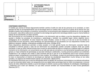 19
3. ACTIVIDADES FINALES
EVALUACIÒN
Aplicación de un cuestionario de 5
preguntas acerca del m – learning
con una calificación tentativa de 10
puntos.
EVIDENCIA DE
LO
APRENDIDO:


CONTENIDO CIENTÌFICO:
A medida que avanza el tiempo lógicamente también cambia el estilo de vida de las personas en la sociedad, un claro
ejemplo de esto es el empoderamiento que la tecnología tiene en nuestra vida no solo en el campo de la ciencia sino que
también el sector de la industria, el comercio, la economía, la comunicación pero deseamos enfocarnos en uno en especial
la educación, esta última esfera de la sociedad ha sido testigo del aporte de la tecnología debido a que la misma facilita el
trabajo de los estudiantes y la labor docente.
Nos encontramos en una sociedad de conocimiento y de información esto se refiere a que los dispositivos digitales nos
ayudan a facilitar los procesos de enseñanza y aprendizaje y también nos posibilite lograr ciertos objetivos tecno-
pedagógicos de la actualidad, de esta manera las aulas virtuales, cursos en línea y el uso de la red nos brindan la
oportunidad de auto educarnos, estos beneficios son aprovechados por los escolares con sus dispositivos móviles como
teléfonos celulares, tabletas, ordenadores portátiles entre otros. (Zuñiga 2018).
Estos dispositivos electrónicos permiten a todos acceder a la más grande fuente de información conocida hasta la
actualidad el Internet gracias a esta red de información los estudiantes pueden consultar cualquier duda que pueda
suscitarse, si bien es cierto Internet brinda al ser humano la oportunidad de estar en contacto en cualquier lugar en cualquier
momento con la información y el conocimiento es por ello que esta se convierte en una herramienta necesaria para que se
genere un mejor ambiente de aprendizaje ya sea este individual o colaborativo, muchas personas publican sus contenidos
académicos o de cualquier otra índole a cada momento del día lo que en sí es beneficioso para el ser humano porque
podemos seguir compartiendo conocimiento en todo el globo. Sin embargo, a pesar de que tenemos estas herramientas a
la mano no aprovechan al máximo la tecnología por ejemplo los estudiantes desperdician mucho tiempo en las redes
sociales y en páginas de entretenimiento ajenas a la educación. (Barba 2015).
Es importante mencionar que no solo los estudiantes tienen el desafío de incorporar la tecnología en sus labores educativas
ya que los docentes deben estar a la vanguardia de la era digital estos personajes tiene la misión de prepararse y conocer
acerca de estos aditamentos debido a que la tecnología ha abierto nuevas puertas hablando de estrategias metodológicas
y didácticas que si bien son distintas a lo que ellos conocen también son imprescindibles en este mundo globalizado
(Ramírez 2011).
 