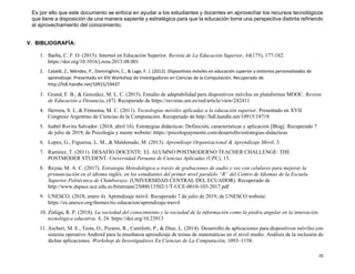 20
Es por ello que este documento se enfoca en ayudar a los estudiantes y docentes en aprovechar los recursos tecnológicos
que tiene a disposición de una manera sapiente y estratégica para que la educación tome una perspectiva distinta refiriendo
al aprovechamiento del conocimiento.
V. BIBLIOGRAFÍA:
1. Barba, C. F. O. (2015). Internet en Educación Superior. Revista de La Educación Superior, 44(175), 177-182.
https://doi.org/10.1016/j.resu.2015.08.001
2. Cataldi, Z., Méndez, P., Dominighini, C., & Lage, F. J. (2012). Dispositivos móviles en educación superior y entornos personalizados de
aprendizaje. Presentado en XIV Workshop de Investigadores en Ciencias de la Computación. Recuperado de
http://hdl.handle.net/10915/19437
3. Grund, F. B., & González, M. L. C. (2015). Estudio de adaptabilidad para dispositivos móviles en plataformas MOOC. Revista
de Educación a Distancia, (47). Recuperado de https://revistas.um.es/red/article/view/242411
4. Herrera, S. I., & Fénnema, M. C. (2011). Tecnologías móviles aplicadas a la educación superior. Presentado en XVII
Congreso Argentino de Ciencias de la Computación. Recuperado de http://hdl.handle.net/10915/18718
5. Isabel Rovira Salvador. (2018, abril 16). Estrategias didácticas: Definición, características y aplicación [Blog]. Recuperado 7
de julio de 2019, de Psicología y mente website: https://psicologiaymente.com/desarrollo/estrategias-didacticas
6. Lopez, G., Figueroa, L. M., & Maldonado, M. (2013). Aprendizaje Organizacional & Aprendizaje Móvil. 3.
7. Ramírez, T. (2011). DESAFÍO DOCENTE: EL ALUMNO POSTMODERNO TEACHER CHALLENGE: THE
POSTMODER STUDENT. Universidad Peruana de Ciencias Aplicadas (UPC), 13.
8. Reyna, M. A. C. (2017). Estrategia Metodológica a través de grabaciones de audio y voz con celulares para mejorar la
pronunciación en el idioma inglés, en los estudiantes del primer nivel paralelo “R” del Centro de Idiomas de la Escuela
Superior Politécnica de Chimborazo. (UNIVERSIDAD CENTRAL DEL ECUADOR). Recuperado de
http://www.dspace.uce.edu.ec/bitstream/25000/13502/1/T-UCE-0010-103-2017.pdf
9. UNESCO. (2018, enero 4). Aprendizaje móvil. Recuperado 7 de julio de 2019, de UNESCO website:
https://es.unesco.org/themes/tic-educacion/aprendizaje-movil
10. Zúñiga, R. P. (2018). La sociedad del conocimiento y la sociedad de la información como la piedra angular en la innovación
tecnológica educativa. 8, 24. https://doi.org/10.23913
11. Ascheri, M. E., Testa, O., Pizarro, R., Camiletti, P., & Díaz, L. (2014). Desarrollo de aplicaciones para dispositivos móviles con
sistema operativo Android para la enseñanza aprendizaje de temas de matemáticas en el nivel medio. Análisis de la inclusión de
dichas aplicaciones. Workshop de Investigadores En Ciencias de La Computación, 1093–1158.
 