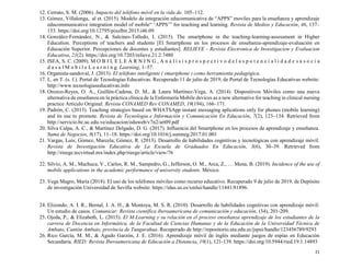 21
12. Cerrato, S. M. (2006). Impacto del teléfono móvil en la vida de. 105–112.
13. Gómez, Villalonga, al et. (2015). Modelo de integración educomunicativa de “APPS” moviles para la enseñanza y aprendizaje
educommunicative integration model of mobile“ ‘APPS’” for teaching and learning. Revista de Medios y Educación, 46, 137–
153. https://doi.org/10.12795/pixelbit.2015.i46.09
14. González-Fernández, N., & Salcines-Talledo, I. (2015). The smartphone in the teaching-learning-assessment in Higher
Education. Perceptions of teachers and students [El Smartphone en los procesos de enseñanza-aprendizaje-evaluación en
Educación Superior. Percepciones de docentes y estudiantes]. RELIEVE - Revista Electronica de Investigacion y Evaluacion
Educativa, 21(2). https://doi.org/10.7203/relieve.21.2.7480
15. ISEA, S. C. (2009). M O B I L E L E A R N I N G , A n á l i s i s p r o s p e c t i v o d e l a s p o t e n c i a l i d a d e s a s o c i a
d a s a l M o b i l e L e a r n i n g. Learning, 1–57.
16. Organista-sandoval, J. (2013). El teléfono inteligente ( smartphone ) como herramienta pedagógica.
17. L. en T. (s. f.). Portal de Tecnologías Educativas. Recuperado 11 de julio de 2019, de Portal de Tecnologías Educativas website:
http://www.tecnologiaseducativas.info
18. Orozco-Reyes, O. A., Guillén-Cadena, D. M., & Laura Martínez-Vega, A. (2014). Dispositivos Móviles como una nueva
alternativa de enseñanza en la práctica clínica de la Enfermería Mobile devices as a new alternative for teaching in clinical nursing
practice Artículo Original. Revista CONAMED Rev CONAMED, 19(194), 166–171.
19. Padrón, C. (2013). Teaching strategies based on WHATSApp instant messaging aplications only for phones (mobile learning)
and its use to promote. Revista de Tecnologia e Información y Comunicación En Educación, 7(2), 123–134. Retrieved from
http://servicio.bc.uc.edu.ve/educacion/eduweb/v7n2/art09.pdf
20. Silva Calpa, A. C., & Martínez Delgado, D. G. (2017). Influencia del Smartphone en los procesos de aprendizaje y enseñanza.
Suma de Negocios, 8(17), 11–18. https://doi.org/10.1016/j.sumneg.2017.01.001
21. Vargas, Luis; Gómez, Marcela; Gómez, R. (2013). Desarrollo de habilidades cognitivas y tecnológicas con aprendizaje móvil.
Revista de Investigación Educativa de La Escuela de Graduados En Educación, 3(6), 30–39. Retrieved from
http://rieege.tecvirtual.mx/index.php/rieege/article/view/76
22. Silvio, A. M., Machuca, V., Carlos, R. M., Sampedro, G., Jefferson, O. M., Arca, Z., … Mena, B. (2019). Incidence of the use of
mobile applications in the academic performance of university students. México.
23. Vega Magro, María (2018). El uso de los teléfonos móviles como recurso educativo. Recuperado 9 de julio de 2019, de Depósito
de investigación Universidad de Sevilla website: https://idus.us.es/xmlui/handle/11441/81896.
24. Elizondo, A. I. R., Bernal, J. A. H., & Montoya, M. S. R. (2010). Desarrollo de habilidades cognitivas con aprendizaje móvil:
Un estudio de casos. Comunicar: Revista científica iberoamericana de comunicación y educación, (34), 201-209.
25. Ojeda, P., & Elizabeth, L. (2015). El M-Learning y su relación en el proceso enseñanza aprendizaje de los estudiantes de la
carrera de Docencia en Informática, de la Facultad de Ciencias Humanas y de la Educación de la Universidad Técnica de
Ambato, Cantón Ambato, provincia de Tungurahua. Recuperado de http://repositorio.uta.edu.ec/jspui/handle/123456789/9293
26. Rico García, M. M., & Agudo Garzón, J. E. (2016). Aprendizaje móvil de inglés mediante juegos de espías en Educación
Secundaria. RIED: Revista Iberoamericana de Educación a Distancia, 19(1), 121-139. https://doi.org/10.5944/ried.19.1.14893
 