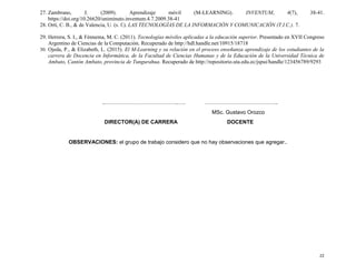 22
27. Zambrano, J. (2009). Aprendizaje móvil (M-LEARNING). INVENTUM, 4(7), 38-41.
https://doi.org/10.26620/uniminuto.inventum.4.7.2009.38-41
28. Ortí, C. B., & de Valencia, U. (s. f.). LAS TECNOLOGÍAS DE LA INFORMACIÓN Y COMUNICACIÓN (T.I.C.). 7.
29. Herrera, S. I., & Fénnema, M. C. (2011). Tecnologías móviles aplicadas a la educación superior. Presentado en XVII Congreso
Argentino de Ciencias de la Computación. Recuperado de http://hdl.handle.net/10915/18718
30. Ojeda, P., & Elizabeth, L. (2015). El M-Learning y su relación en el proceso enseñanza aprendizaje de los estudiantes de la
carrera de Docencia en Informática, de la Facultad de Ciencias Humanas y de la Educación de la Universidad Técnica de
Ambato, Cantón Ambato, provincia de Tungurahua. Recuperado de http://repositorio.uta.edu.ec/jspui/handle/123456789/9293
..…………………………………..…. …………………………………..
MSc. Gustavo Orozco
DIRECTOR(A) DE CARRERA DOCENTE
OBSERVACIONES: el grupo de trabajo considero que no hay observaciones que agregar..
 