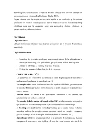 metodológicas y didácticas que si bien son distintas a lo que ellos conocen también son
imprescindibles en este mundo globalizado (Barba, 2015).
Es por ello que este documento se enfoca en ayudar a los estudiantes y docentes en
aprovechar los recursos tecnológicos que tiene a disposición de una manera sapiente y
estratégica para que la educación tome una perspectiva distinta refiriendo al
aprovechamiento del conocimiento.
OBJETIVOS
Objetivo General
· Utilizar dispositivos móviles y sus diversas aplicaciones en el proceso de enseñanza
aprendizaje
Objetivos específicos
 Investigar los proyectos realizados anteriormente acerca de la aplicación de la
estrategia M-learning y las aplicaciones que podríamos utilizar para lograrlo.
 Aplicar la estrategia M-learning en el aula de clases.
 Evaluar los procesos de la aplicación de la estrategia.
CONCEPTUALIZACIÓN
Los conceptos que se muestran a continuación serán de gran ayuda al momento de
analizar aquello referente al aprendizaje móvil.
Tecnología Móvil: es un término que describe aquellas habilidades que usamos con
la finalidad de manejar ciertos dispositivos que no están conectados físicamente o de
manera remota.
Sistema móvil: se refiere a las aplicaciones conectadas a un servidor que
generalmente son hallados a internet.
Tecnologías de Información y Comunicación (TIC): son herramientas tecnológicas
que pueden ser usadas como apoyo en el proceso de enseñanza-aprendizaje.
M-learning: se lo puede definir como el aprendizaje que se suscita cuando el alumno
no está en un lugar fijo o predeterminado como una escuela por ejemplo y este ocurre
gracias al manejo de las tecnologías móviles (Herrera & Fénnema, 2011).
Aprendizaje móvil: El aprendizaje móvil es el conjunto de métodos que facilitan
transportar de una manera más rápida y eficiente los conocimientos a través de las
 