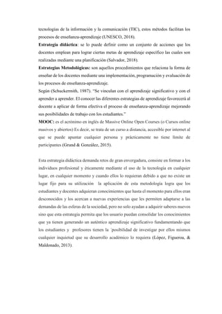 tecnologías de la información y la comunicación (TIC), estos métodos facilitan los
procesos de enseñanza-aprendizaje (UNESCO, 2018).
Estrategia didáctica: se lo puede definir como un conjunto de acciones que los
docentes emplean para lograr ciertas metas de aprendizaje específico las cuales son
realizadas mediante una planificación (Salvador, 2018).
Estrategias Metodológicas: son aquellos procedimientos que relaciona la forma de
enseñar de los docentes mediante una implementación, programación y evaluación de
los procesos de enseñanza-aprendizaje.
Según (Schuckermith, 1987). “Se vinculan con el aprendizaje significativo y con el
aprender a aprender. El conocer las diferentes estrategias de aprendizaje favorecerá al
docente a aplicar de forma efectiva el proceso de enseñanza-aprendizaje mejorando
sus posibilidades de trabajo con los estudiantes.”
MOOC: es el acrónimo en inglés de Massive Online Open Courses (o Cursos online
masivos y abiertos) Es decir, se trata de un curso a distancia, accesible por internet al
que se puede apuntar cualquier persona y prácticamente no tiene límite de
participantes (Grund & González, 2015).
Esta estrategia didáctica demanda retos de gran envergadura, consiste en formar a los
individuos profesional y éticamente mediante el uso de la tecnología en cualquier
lugar, en cualquier momento y cuando ellos lo requieran debido a que no existe un
lugar fijo para su utilización la aplicación de esta metodología logra que los
estudiantes y docentes adquieran conocimientos que hasta el momento para ellos eran
desconocidos y los acercan a nuevas experiencias que les permiten adaptarse a las
demandas de las esferas de la sociedad, pero no solo ayudan a adquirir saberes nuevos
sino que esta estrategia permita que los usuario puedan consolidar los conocimientos
que ya tienen generando un auténtico aprendizaje significativo fundamentando que
los estudiantes y profesores tienen la ´posibilidad de investigar por ellos mismos
cualquier inquietud que su desarrollo académico lo requiera (López, Figueroa, &
Maldonado, 2013).
 