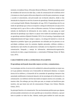 momento, sin ataduras físicas. (Elizondo, Bernal, & Montoya, 2010) Esta tendencia actual
de trasladarse del universo de redes fijas, a redes de comunicación de la telefonía móvil
y la manera en cómo la gente utiliza estos dispositivos móviles para comunicarse, navegar
y acceder al conocimiento, está provocando una revolución educativa, donde se han
introducido los dispositivos móviles al entorno de aprendizaje, llamada aprendizaje móvil
o m-Learning.(Cataldi, Méndez, Dominighini, & Lage, 2012). El aprendizaje móvil es un
medio de aprendizaje que se basa en recepción o entrega de información con apoyo de la
tecnología móvil y que se lleva a cabo en diferentes contextos. No busca reemplazar los
métodos de distribución de información de otros medios, sino que agrega un canal
adicional de aprendizaje cuyo objetivo es apoyar otros medios de enseñanza para lograr
un aprendizaje auténtico (Ojeda & Elizabeth, 2015). En m-Learning, el aprendizaje se da
independientemente del lugar, tiempo o espacio, y la entrega del material es a través de
dispositivos portátiles ligeros que generalmente son utilizados por las personas en sus
actividades cotidianas como los asistentes digitales personales, teléfonos celulares y
reproductores mp3.clasifica las aplicaciones realizadas con los dispositivos móviles en:
comunicación, búsqueda y manejo de información, administración/organización,
recolección de datos, juegos/simulaciones y contextuales.(Villalonga Gómez & Marta
Lazo, 2015).
CARACTERÍSTICAS DE LA ESTRATEGIA M LEARNING
El aprendizaje móvil puede desarrollar mejores servicios y comunicaciones.
Las tecnologías móviles al servicio de la calidad de la educación permiten un mejor uso,
en la que podemos interactuar con el intercambio de información dinámica. La mejora
técnica de los teléfonos y el desarrollo de los contenidos de aprendizaje interactivo han
aumentado notablemente el potencial educativo de las tecnologías de la información y la
comunicación. Los teléfonos móviles han tenido un impacto enorme en la sociedad, y en
nuestras vidas. Sin embargo, por muy útiles que sean, no siempre son beneficiosos para
nosotros, sino que tienen una serie de consecuencias (Vargas, Luis; Gómez, Marcela;
Gómez, 2013).
Su principal función es la comunicación. Son una herramienta perfecta para que algunas
personas puedan comunicarse con seres queridos que se encuentran a distancia, y que por
tanto no pueden ver todos los días. Además, mucha gente también los suele usar para
 