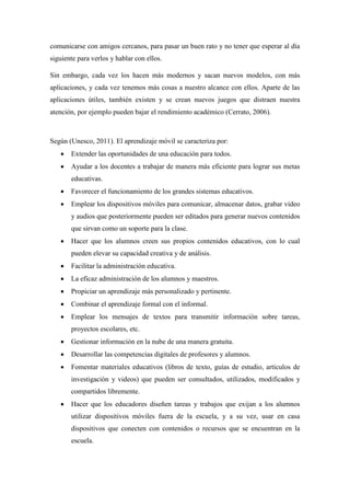 comunicarse con amigos cercanos, para pasar un buen rato y no tener que esperar al día
siguiente para verlos y hablar con ellos.
Sin embargo, cada vez los hacen más modernos y sacan nuevos modelos, con más
aplicaciones, y cada vez tenemos más cosas a nuestro alcance con ellos. Aparte de las
aplicaciones útiles, también existen y se crean nuevos juegos que distraen nuestra
atención, por ejemplo pueden bajar el rendimiento académico (Cerrato, 2006).
Según (Unesco, 2011). El aprendizaje móvil se caracteriza por:
 Extender las oportunidades de una educación para todos.
 Ayudar a los docentes a trabajar de manera más eficiente para lograr sus metas
educativas.
 Favorecer el funcionamiento de los grandes sistemas educativos.
 Emplear los dispositivos móviles para comunicar, almacenar datos, grabar vídeo
y audios que posteriormente pueden ser editados para generar nuevos contenidos
que sirvan como un soporte para la clase.
 Hacer que los alumnos creen sus propios contenidos educativos, con lo cual
pueden elevar su capacidad creativa y de análisis.
 Facilitar la administración educativa.
 La eficaz administración de los alumnos y maestros.
 Propiciar un aprendizaje más personalizado y pertinente.
 Combinar el aprendizaje formal con el informal.
 Emplear los mensajes de textos para transmitir información sobre tareas,
proyectos escolares, etc.
 Gestionar información en la nube de una manera gratuita.
 Desarrollar las competencias digitales de profesores y alumnos.
 Fomentar materiales educativos (libros de texto, guías de estudio, artículos de
investigación y videos) que pueden ser consultados, utilizados, modificados y
compartidos libremente.
 Hacer que los educadores diseñen tareas y trabajos que exijan a los alumnos
utilizar dispositivos móviles fuera de la escuela, y a su vez, usar en casa
dispositivos que conecten con contenidos o recursos que se encuentran en la
escuela.
 
