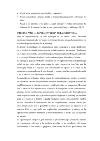  Propiciar un aprendizaje auto dirigido y espontáneo.
 Crear comunidades virtuales, donde se fomente la participación y el trabajo en
línea.
 Guiar a los alumnos sobre cómo acceder, analizar y evaluar críticamente la
información de manera efectiva, segura y apropiada(Gómez, Villalonga, 2015).
PROCESO PARA LA IMPLEMENTACIÓN DE LA ESTRATEGIA
Para la implementación de esta estrategia se ha tomado como referencia
investigaciones realizadas por ciertos expertos en distintas áreas del conocimiento en
relación al aprendizaje móvil o M-learning.
Lo primero es introducir a los estudiantes de tercer semestre de la carrera de idiomas
de la facultad de ciencias de la educación de la Universidad Nacional de Chimborazo
en el tópico mencionado, utilizando la exposición para explicar todo aquello referente
a la estrategia didáctica detallando incluyendo ventajas y limitaciones de estos.
La ventaja de que los estudiantes socialicen las conceptualizaciones del aprendizaje
móvil es que estos podrán comprender de mejor manera los beneficios que la
tecnología brinda a la sociedad del conocimiento en especial a la esfera de la
educación considerando que de esta depende el mundo científico que perfecciona día
a día el estilo de vida de nuestros ciudadanos.
Lo segundo que se hará es utilizar una de las tantas aplicaciones móviles existentes
en las tiendas virtuales de los teléfonos celulares denominada “Google Classroom” la
cual básicamente se trata de un espacio virtual controlado por una persona (docente)
con la intención de compartir tareas, contenido de la asignatura, foros, cuestionarios,
pruebas, enviar calificaciones, conversación con los alumnos etc. Esta aplicación
tiene un gran potencial para el proceso de aprendizaje ya que es gratuita y fue diseñada
para por medio de la Internet se puede interactuar en ella y los estudiantes pueden
incluso colectivizar diversos aportes para los compañeros de clases en caso de que
estos tengan dudas con lo percibido en clases y sientan recelo de decírselo a su
maestro. Una vez que hecha una explicación correspondiente al manejo de la
aplicación los alumnos entenderán el funcionamiento de la misma y se les facilitará
su manejo.
El siguiente paso a seguir es, por medio de la aplicación Google Classroom, realizar
un cuestionario referente a la temática abordada a los estudiantes del curso
seleccionado el cual consta 5 preguntas, estas serán calificadas para darnos una
 