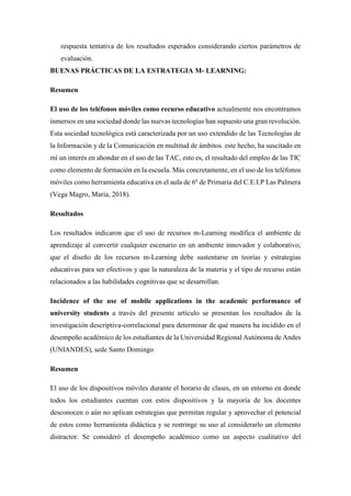 respuesta tentativa de los resultados esperados considerando ciertos parámetros de
evaluación.
BUENAS PRÁCTICAS DE LA ESTRATEGIA M- LEARNING:
Resumen
El uso de los teléfonos móviles como recurso educativo actualmente nos encontramos
inmersos en una sociedad donde las nuevas tecnologías han supuesto una gran revolución.
Esta sociedad tecnológica está caracterizada por un uso extendido de las Tecnologías de
la Información y de la Comunicación en multitud de ámbitos. este hecho, ha suscitado en
mí un interés en ahondar en el uso de las TAC, esto es, el resultado del empleo de las TIC
como elemento de formación en la escuela. Más concretamente, en el uso de los teléfonos
móviles como herramienta educativa en el aula de 6º de Primaria del C.E.I.P Las Palmera
(Vega Magro, Maria, 2018).
Resultados
Los resultados indicaron que el uso de recursos m-Learning modifica el ambiente de
aprendizaje al convertir cualquier escenario en un ambiente innovador y colaborativo;
que el diseño de los recursos m-Learning debe sustentarse en teorías y estrategias
educativas para ser efectivos y que la naturaleza de la materia y el tipo de recurso están
relacionados a las habilidades cognitivas que se desarrollan.
Incidence of the use of mobile applications in the academic performance of
university students a través del presente artículo se presentan los resultados de la
investigación descriptiva-correlacional para determinar de qué manera ha incidido en el
desempeño académico de los estudiantes de la Universidad Regional Autónoma de Andes
(UNIANDES), sede Santo Domingo
Resumen
El uso de los dispositivos móviles durante el horario de clases, en un entorno en donde
todos los estudiantes cuentan con estos dispositivos y la mayoría de los docentes
desconocen o aún no aplican estrategias que permitan regular y aprovechar el potencial
de estos como herramienta didáctica y se restringe su uso al considerarlo un elemento
distractor. Se consideró el desempeño académico como un aspecto cualitativo del
 