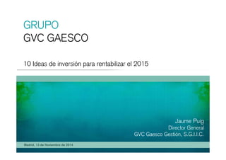 GRUPO 
GVC GAESCO 
10 Ideas de inversión para rentabilizar el 2015 
Jaume Puig 
Director General 
GVC Gaesco Gestión S G I I C 
Madrid, 13 de Noviembre de 2014 
Gestión, S.G.I.I.C. 
 