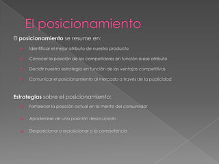 El posicionamiento se resume en:
     Identificar el mejor atributo de nuestro producto

     Conocer la posición de los competidores en función a ese atributo

     Decidir nuestra estrategia en función de las ventajas competitivas

     Comunicar el posicionamiento al mercado a través de la publicidad



Estrategias sobre el posicionamiento:
     Fortalecer la posición actual en la mente del consumidor

     Apoderarse de una posición desocupada

     Desposicionar o reposicionar a la competencia
 