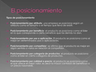 Tipos de posicionamiento

   Posicionamiento por atributo: una empresa se posiciona según un
    atributo como el tamaño o el tiempo que lleva de existir.

   Posicionamiento por beneficio: el producto se posiciona como el líder
    en lo que corresponde a cierto beneficio que las demás no dan.

   Posicionamiento por uso o aplicación: El producto se posiciona como el
    mejor en determinados usos o aplicaciones.

   Posicionamiento por competidor: se afirma que el producto es mejor en
    algún sentido o varios en relación al competidor.

   Posicionamiento por categoría de productos: el producto se posiciona
    como el líder en cierta categoría de productos.

   Posicionamiento por calidad o precio: el producto se posiciona como
    el que ofrece el mejor valor, es decir la mayor cantidad de beneficios a
    un precio razonable.
 