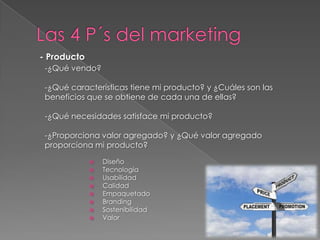 - Producto
 -¿Qué vendo?

 -¿Qué características tiene mi producto? y ¿Cuáles son las
 beneficios que se obtiene de cada una de ellas?

 -¿Qué necesidades satisface mi producto?

 -¿Proporciona valor agregado? y ¿Qué valor agregado
 proporciona mi producto?

                Diseño
                Tecnología
                Usabilidad
                Calidad
                Empaquetado
                Branding
                Sostenibilidad
                Valor
 