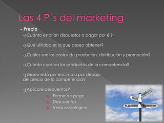 - Precio
 -¿Cuánto estarían dispuestos a pagar por él?

 -¿Qué utilidad es la que deseo obtener?

 -¿Cuáles son los costos de produción, distribución y promoción?

 -¿Cuánto cuestan los productos de la competencia?

 -¿Deseo está por encima o por debajo
 del precio de la competencia?

 -¿Aplicaré descuentos?
             Forma de pago
             Descuentos
             Valor psicológico
 