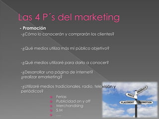 - Promoción
-¿Cómo lo conocerán y comprarán los clientes?


-¿Qué medios utiliza más mi público objetivo?


-¿Qué medios utilizaré para darlo a conocer?

-¿Desarrollar una página de internet?
¿realizar emarketing?

-¿Utilizaré medios tradicionales, radio, televisión y
periódicos?
                   Ferias
                   Publicidad on y off
                   Merchandising
                   S.M
                   ….
 