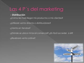 - Distribución
-¿Cómo les haré llegar mis productos a mis clientes?

-¿Utilizaré venta directa o distribuidores?

-¿Venta en tiendas?

-¿Dónde se ubica mi local comercial? ¿Es fácil acceder a él?

-¿Realizaré venta online?
 