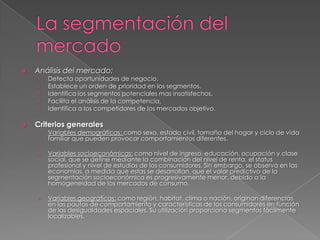    Análisis del mercado:
    ›   Detecta oportunidades de negocio.
    ›   Establece un orden de prioridad en los segmentos.
    ›   Identifica los segmentos potenciales mas insatisfechos.
    ›   Facilita el análisis de la competencia.
    ›   Identifica a los competidores de los mercados objetivo.

   Criterios generales
    ›   Variables demográficas: como sexo, estado civil, tamaño del hogar y ciclo de vida
        familiar que pueden provocar comportamientos diferentes.

    ›   Variables socioeconómicas: como nivel de ingreso, educación, ocupación y clase
        social, que se define mediante la combinación del nivel de renta, el status
        profesional y nivel de estudios de los consumidores. Sin embargo, se observa en las
        economías, a medida que estas se desarrollan, que el valor predictivo de la
        segmentación socioeconómica es progresivamente menor, debido a la
        homogeneidad de los mercados de consumo.

    ›   Variables geográficas: como región, habitat, clima o nación, originan diferencias
        en las pautas de comportamiento y características de los consumidores en función
        de las desigualdades espaciales. Su utilización proporciona segmentos fácilmente
        localizables.
 