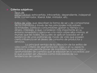    Criterios subjetivos:
     › Tipos de
        personalidad: extrovertido, introvertido, dependiente, independi
        ente, conservador, liberal, lider, imitador, etc.

    › Estilos de vida: que describen la forma de ser y de comportarse
       de los individuos a través de tres principales indicadores:
       actividades, como los consumidores gastan su tiempo y su
       dinero, intereses, o que consideran más importante en su
       entorno inmediato y opiniones o la visión sobre ellos mismos, el
       mundo que les rodea, los cuales se aplican basados en al
       existencia de unos patrones de modo de vida que poseen
       cierta influencia en el deseo de consumo de productos y
       servicios.
                  La principal ventaja de la utilización de los estilos de
       vida como criterio de segmentación, radica en su aspecto
       dinámico, pues permite poner de manifiesto las amenazas y
       oportunidades de cambios que se esbozan en la sociedad, por
       lo que pueden ser utilizados como indicadores de sus
       tendencias de cambio.
 