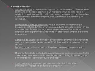    Criterios específicos:
     › Uso del producto: el consumo de algunos productos no está uniformemente
         distribuido, pudiéndose segmentar un mercado en función del tipo de
         producto o servicio específico utilizados dentro de una gama de alternativas
         o considerando el número de productos consumidos o adquiridos y su
         intensidad.

    ›   Situación de uso de los productos: ya que es posible aislar grupos que
        busquen beneficios distintos en un mismo producto según la situación en que
        se encuentren. Este tipo de segmentación puede ser utilizada por las
        empresas para expandir la utilización de sus productos y ampliar la base de
        su mercado.

    ›   Categoría de usuario: los mercados pueden ser segmentados distinguiendo
        entre nuevos usuarios, ex-usuarios, potenciales usuarios, usuarios por primera
        vez, etc.
    ›   Tipo de compra: diferenciando entre primer compra y compra repetida.

    ›   Grado de fidelidad o lealtad a la marca: los consumidores pueden ser leales
        a la marca, almacenes o entidades, llegándose a distinguir distintos grupos
        de compradores según el producto analizado.

    ›   Lugar de compra: según el lugar de compra habitual donde los
        consumidores realizan las compras del producto.
 