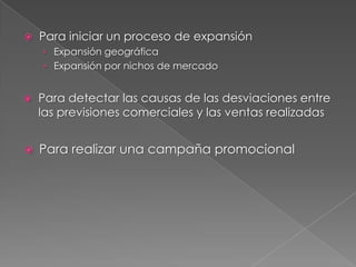    Para iniciar un proceso de expansión
    › Expansión geográfica
    › Expansión por nichos de mercado


   Para detectar las causas de las desviaciones entre
    las previsiones comerciales y las ventas realizadas


   Para realizar una campaña promocional
 