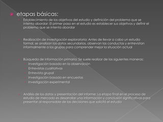    etapas básicas:
    ›   Establecimiento de los objetivos del estudio y definición del problema que se
        intenta abordar: El primer paso en el estudio es establecer sus objetivos y definir el
        problema que se intenta abordar


    ›   Realización de investigación exploratoria: Antes de llevar a cabo un estudio
        formal, se analizan los datos secundarios, observan las conductas y entrevistan
        informalmente a los grupos para comprender mejor la situación actual


    ›   Búsqueda de información primaria: Se suele realizar de las siguientes maneras:
          Investigación basada en la observación
          Entrevistas cualitativas
          Entrevista grupal
          Investigación basada en encuestas
          Investigación experimental


    ›   Análisis de los datos y presentación del informe: La etapa final en el proceso de
        estudio de mercado es desarrollar una información y conclusión significativas para
        presentar al responsable de las decisiones que solicitó el estudio
 