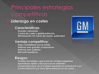    Liderazgo en costes
    › Características:
       Grandes volúmenes
       Control de costes y gastos indirectos
       Minimización I+D, fuerza de ventas, publicidad

    › Ventaja competitiva:
         Mejor rentabilidad que la media
         Defensa ante grandes compradores
         Defensa ante sustitutos
         Reinvertir beneficios

    › Riesgos:
         Cambio tecnológico que anule las ventajas adquiridas
         Aprendizaje rápido y fácil por nuevos entrantes
         Incapacidad para ver el cambio requerido en el producto o en
         Comercialización por tener fija la atención en los costos
 